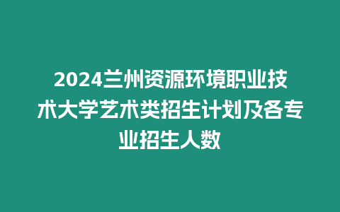 2024蘭州資源環(huán)境職業(yè)技術(shù)大學(xué)藝術(shù)類招生計劃及各專業(yè)招生人數(shù)