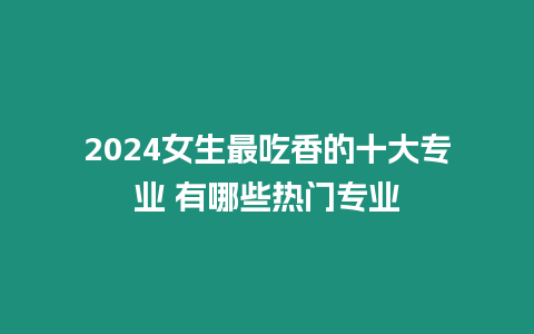 2024女生最吃香的十大專業(yè) 有哪些熱門專業(yè)