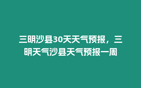 三明沙縣30天天氣預報，三明天氣沙縣天氣預報一周