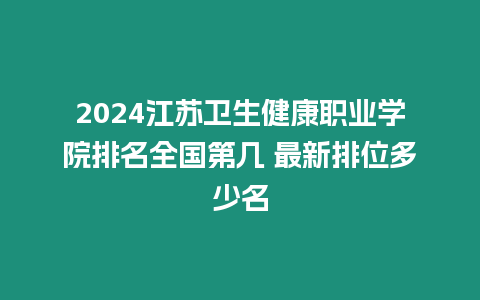 2024江蘇衛生健康職業學院排名全國第幾 最新排位多少名