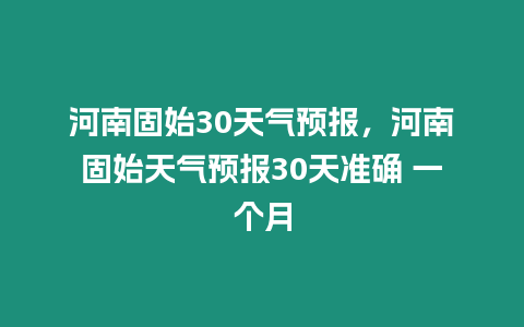 河南固始30天氣預報，河南固始天氣預報30天準確 一個月