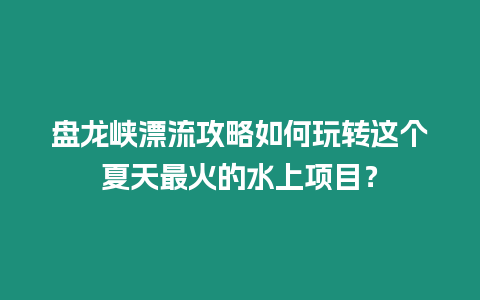 盤龍峽漂流攻略如何玩轉(zhuǎn)這個(gè)夏天最火的水上項(xiàng)目？