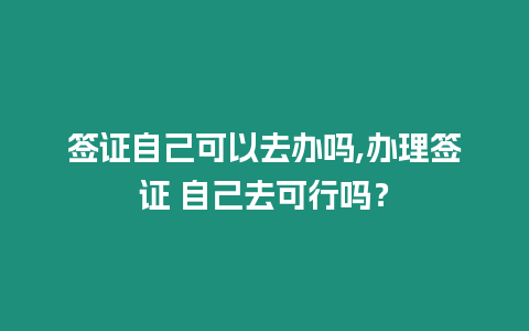 簽證自己可以去辦嗎,辦理簽證 自己去可行嗎？