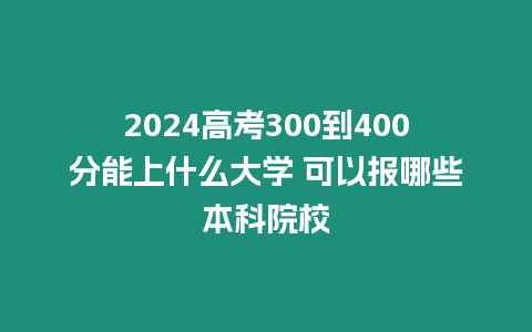 2024高考300到400分能上什么大學 可以報哪些本科院校