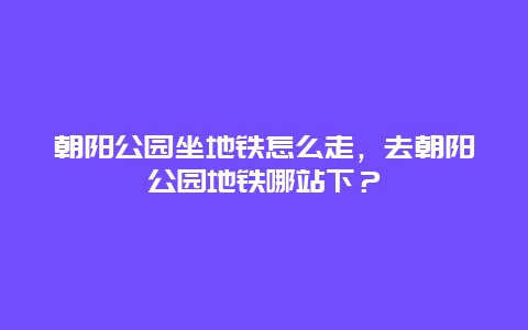 朝陽公園坐地鐵怎么走，去朝陽公園地鐵哪站下？