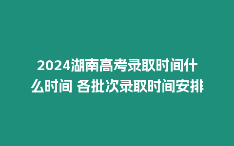 2024湖南高考錄取時間什么時間 各批次錄取時間安排