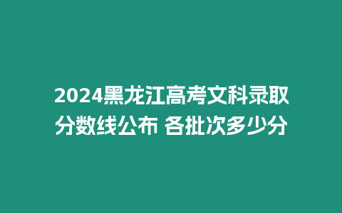 2024黑龍江高考文科錄取分?jǐn)?shù)線公布 各批次多少分