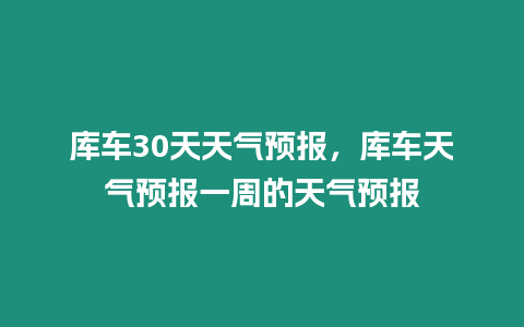 庫車30天天氣預報，庫車天氣預報一周的天氣預報