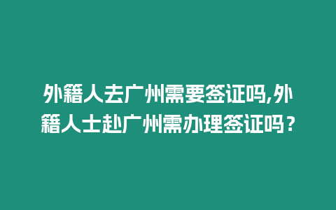 外籍人去廣州需要簽證嗎,外籍人士赴廣州需辦理簽證嗎？