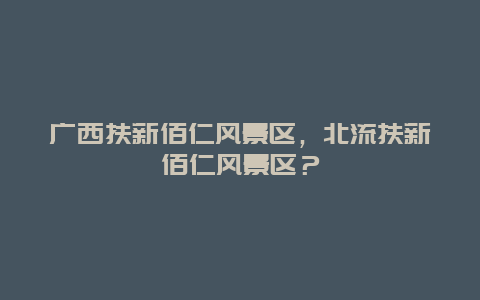 廣西扶新佰仁風(fēng)景區(qū)，北流扶新佰仁風(fēng)景區(qū)？