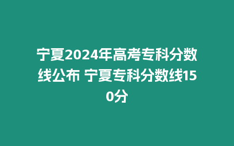 寧夏2024年高考專科分數線公布 寧夏專科分數線150分