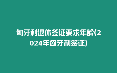 匈牙利退休簽證要求年齡(2024年匈牙利簽證)