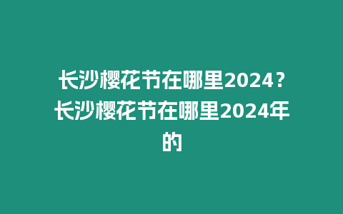 長沙櫻花節在哪里2024？長沙櫻花節在哪里2024年的