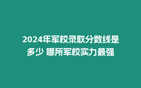 2024年軍校錄取分數(shù)線是多少 哪所軍校實力最強