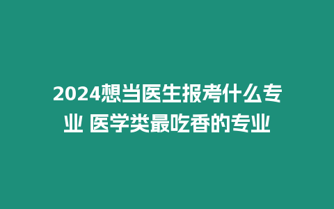 2024想當醫生報考什么專業 醫學類最吃香的專業