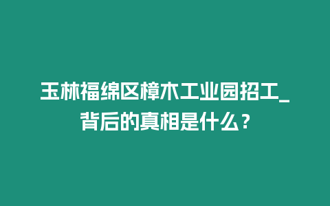 玉林福綿區樟木工業園招工_背后的真相是什么？