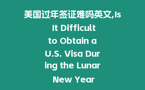 美國過年簽證難嗎英文,Is It Difficult to Obtain a U.S. Visa During the Lunar New Year