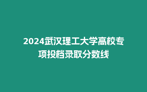 2024武漢理工大學高校專項投檔錄取分數(shù)線