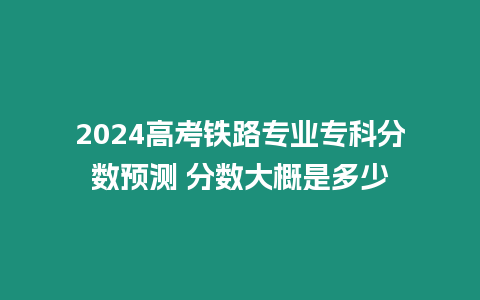 2024高考鐵路專業專科分數預測 分數大概是多少