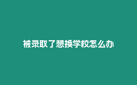 被錄取了想換學(xué)校怎么辦