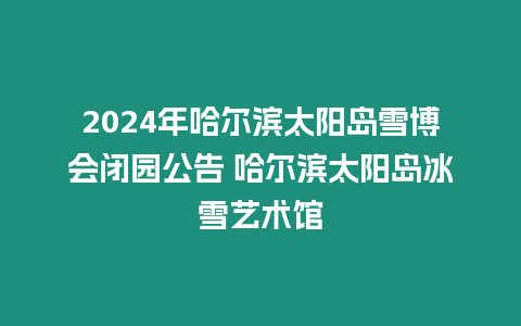 2024年哈爾濱太陽島雪博會閉園公告 哈爾濱太陽島冰雪藝術(shù)館