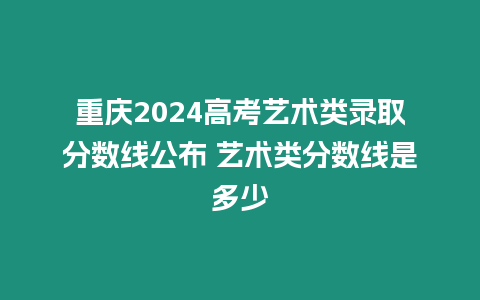 重慶2024高考藝術(shù)類錄取分?jǐn)?shù)線公布 藝術(shù)類分?jǐn)?shù)線是多少