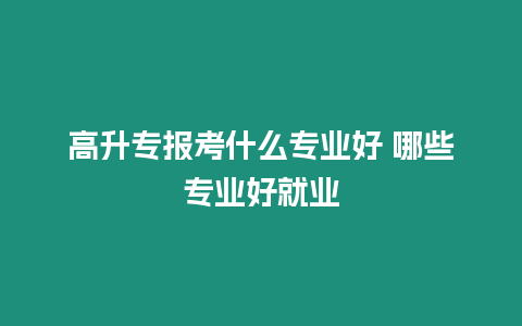 高升專報考什么專業好 哪些專業好就業