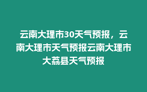 云南大理市30天氣預報，云南大理市天氣預報云南大理市大荔縣天氣預報