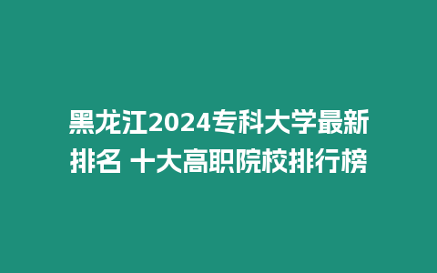 黑龍江2024?？拼髮W最新排名 十大高職院校排行榜