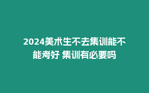 2024美術生不去集訓能不能考好 集訓有必要嗎