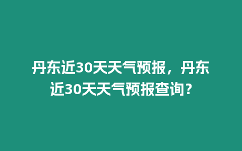 丹東近30天天氣預(yù)報(bào)，丹東近30天天氣預(yù)報(bào)查詢？