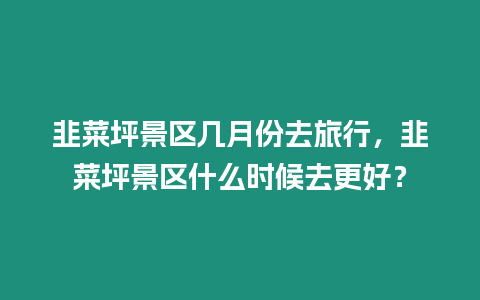 韭菜坪景區(qū)幾月份去旅行，韭菜坪景區(qū)什么時候去更好？