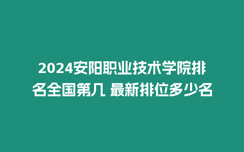 2024安陽職業技術學院排名全國第幾 最新排位多少名