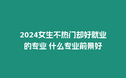 2024女生不熱門卻好就業(yè)的專業(yè) 什么專業(yè)前景好