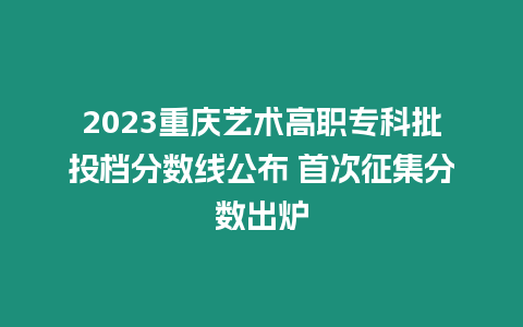 2023重慶藝術高職專科批投檔分數(shù)線公布 首次征集分數(shù)出爐