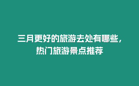 三月更好的旅游去處有哪些，熱門旅游景點推薦