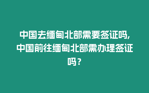 中國去緬甸北部需要簽證嗎,中國前往緬甸北部需辦理簽證嗎？