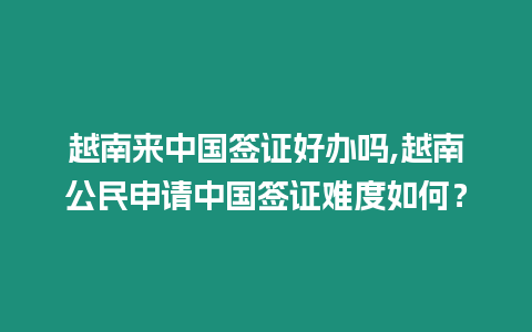 越南來中國簽證好辦嗎,越南公民申請中國簽證難度如何？