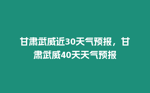 甘肅武威近30天氣預報，甘肅武威40天天氣預報