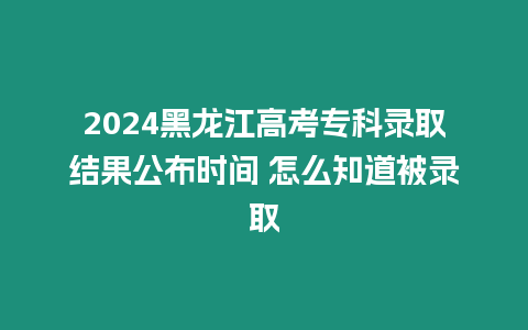 2024黑龍江高考專科錄取結(jié)果公布時(shí)間 怎么知道被錄取