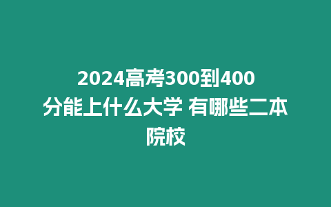 2024高考300到400分能上什么大學 有哪些二本院校