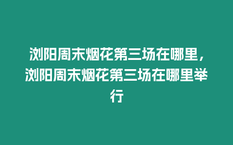 瀏陽周末煙花第三場在哪里，瀏陽周末煙花第三場在哪里舉行