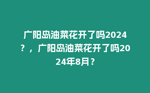 廣陽島油菜花開了嗎2024？，廣陽島油菜花開了嗎2024年8月？