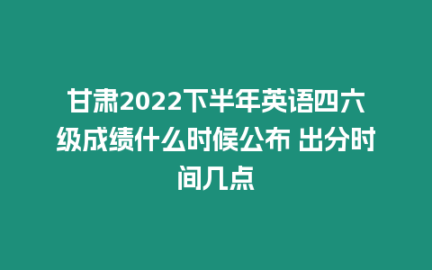 甘肅2022下半年英語四六級成績什么時候公布 出分時間幾點