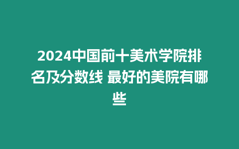 2024中國前十美術(shù)學(xué)院排名及分?jǐn)?shù)線 最好的美院有哪些