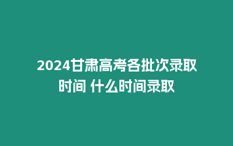 2024甘肅高考各批次錄取時間 什么時間錄取