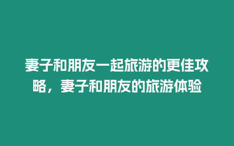 妻子和朋友一起旅游的更佳攻略，妻子和朋友的旅游體驗