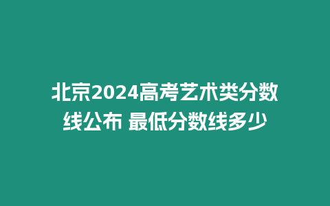 北京2024高考藝術類分數線公布 最低分數線多少