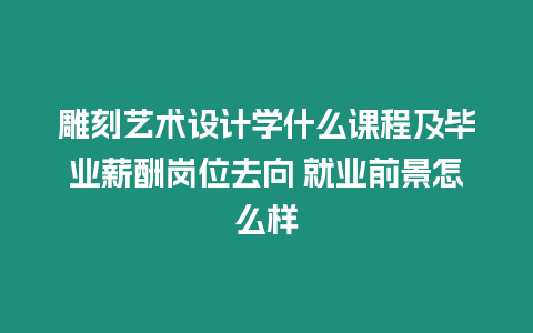 雕刻藝術設計學什么課程及畢業薪酬崗位去向 就業前景怎么樣