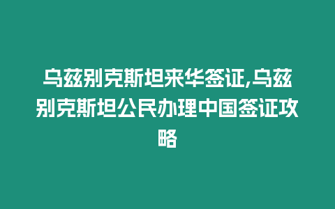 烏茲別克斯坦來華簽證,烏茲別克斯坦公民辦理中國簽證攻略